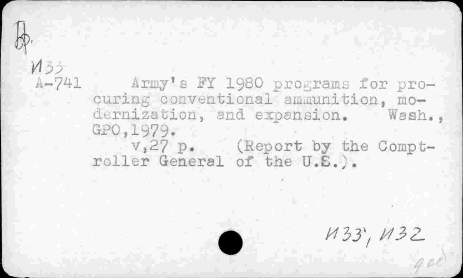 ﻿A-741 Army’s FY 1980 programs for procuring conventional ammunition, modernization, and expansion. Wash. GPO,1979.
v,27 p. (Report by the Comptroller General of the U.S.).
O',